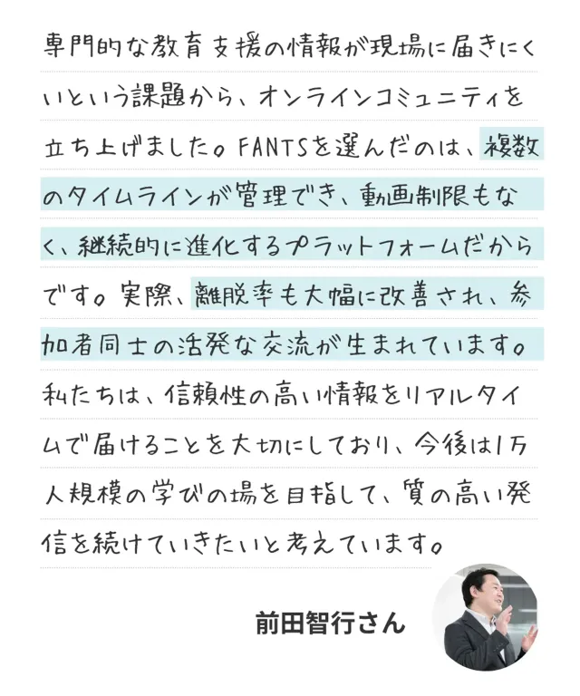 専門的な教育支援の情報が現場に届きにくいという課題から、オンラインコミュニティを立ち上げました。FANTSを選んだのは、複数のタイムラインが管理でき、動画制限もなく、継続的に進化するプラットフォームだからです。実際、離脱率も大幅に改善され、参加者同士の活発な交流が生まれています。